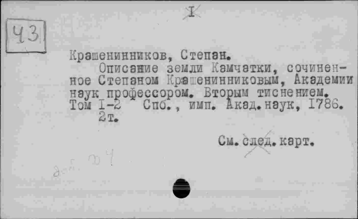 ﻿чз
Крашенинников, Степан.
Описание земли Камчатки, сочиненное Степаном Крашенинниковым, Академии наук профессором. Вторым тиснением. Том 1-2 Спб., имп. Акад, наук, 1786.
2 т.
См. след. карт.